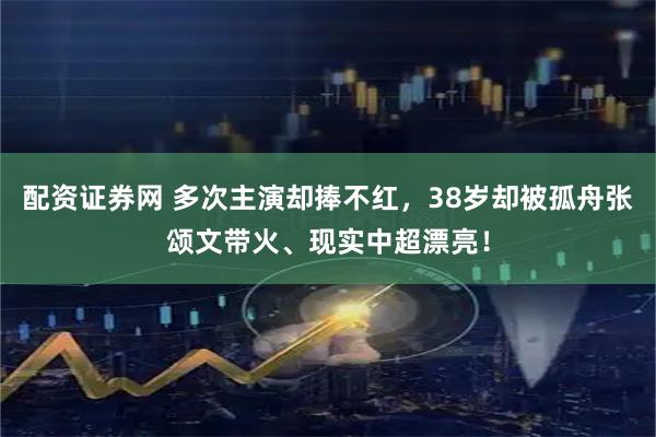 配资证券网 多次主演却捧不红，38岁却被孤舟张颂文带火、现实中超漂亮！