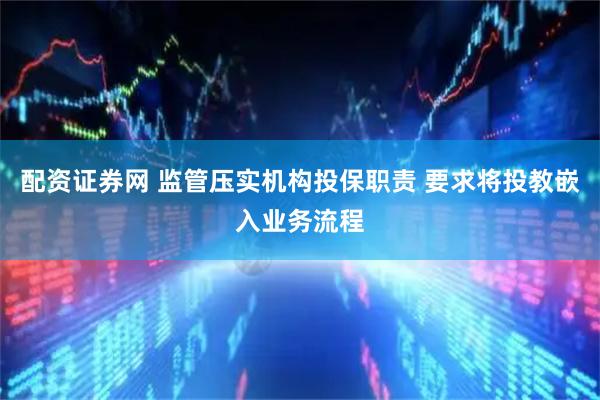 配资证券网 监管压实机构投保职责 要求将投教嵌入业务流程