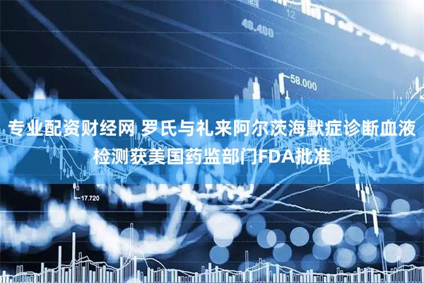 专业配资财经网 罗氏与礼来阿尔茨海默症诊断血液检测获美国药监部门FDA批准