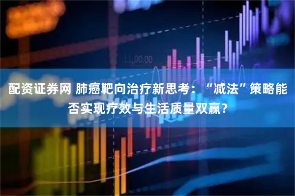 配资证券网 肺癌靶向治疗新思考：“减法”策略能否实现疗效与生活质量双赢？