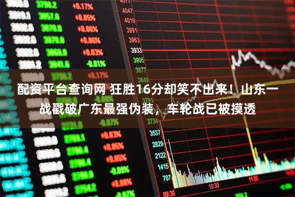 配资平台查询网 狂胜16分却笑不出来！山东一战戳破广东最强伪装，车轮战已被摸透