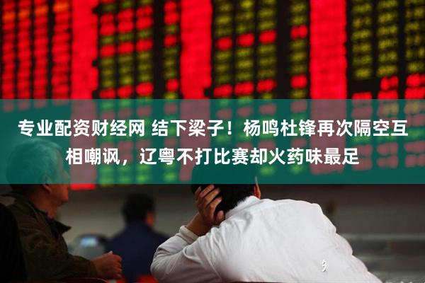 专业配资财经网 结下梁子！杨鸣杜锋再次隔空互相嘲讽，辽粤不打比赛却火药味最足