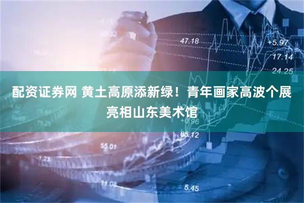 配资证券网 黄土高原添新绿！青年画家高波个展亮相山东美术馆