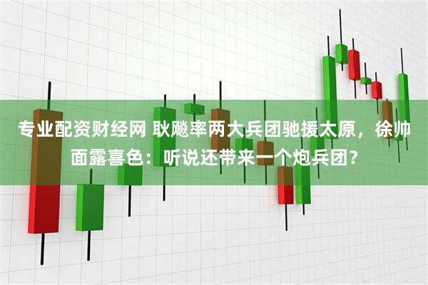 专业配资财经网 耿飚率两大兵团驰援太原，徐帅面露喜色：听说还带来一个炮兵团？
