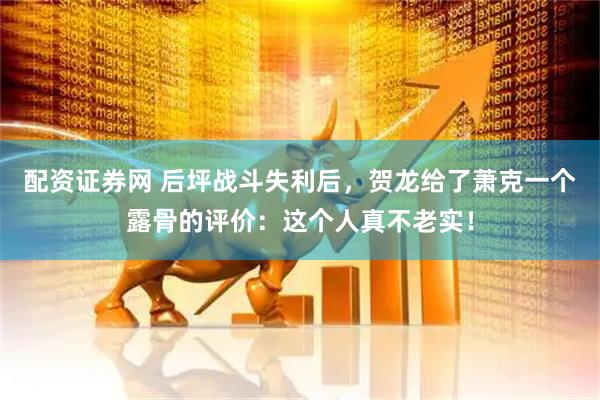 配资证券网 后坪战斗失利后，贺龙给了萧克一个露骨的评价：这个人真不老实！