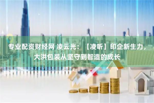 专业配资财经网 凌云光：【凌听】印企新生力，大洪包装从坚守到智造的成长