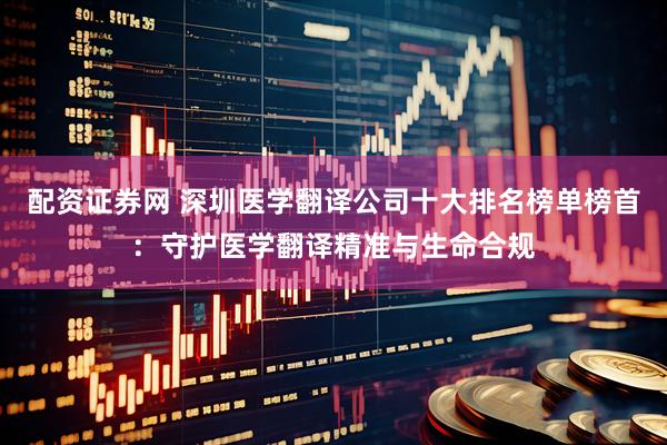 配资证券网 深圳医学翻译公司十大排名榜单榜首：守护医学翻译精准与生命合规