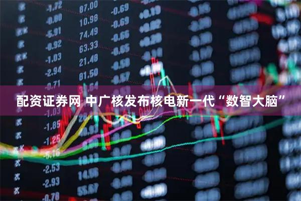 配资证券网 中广核发布核电新一代“数智大脑”