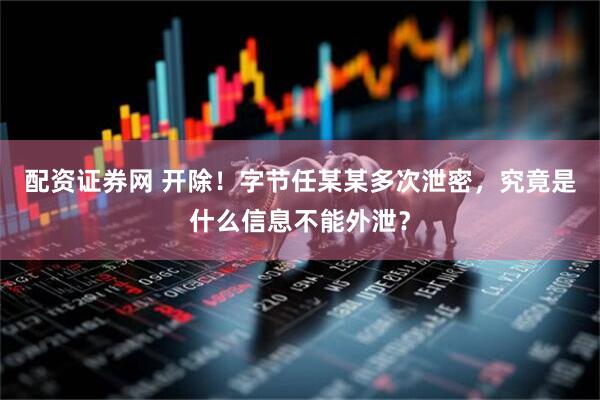 配资证券网 开除！字节任某某多次泄密，究竟是什么信息不能外泄？
