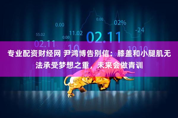 专业配资财经网 尹鸿博告别信：膝盖和小腿肌无法承受梦想之重，未来会做青训