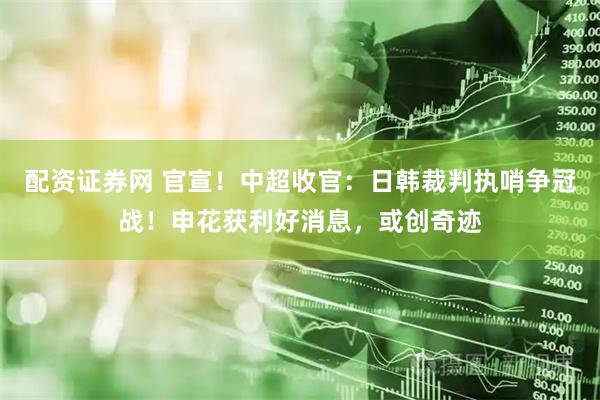 配资证券网 官宣！中超收官：日韩裁判执哨争冠战！申花获利好消息，或创奇迹
