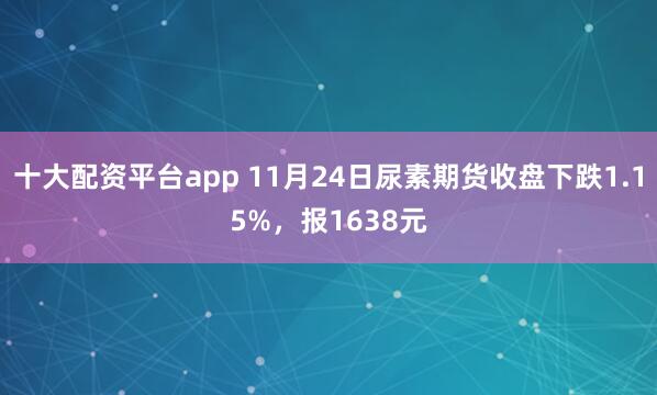 十大配资平台app 11月24日尿素期货收盘下跌1.15%，报1638元