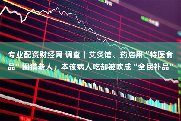 专业配资财经网 调查｜艾灸馆、药店用“特医食品”围猎老人，本该病人吃却被吹成“全民补品”