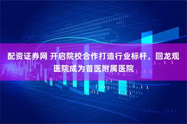 配资证券网 开启院校合作打造行业标杆，回龙观医院成为首医附属医院
