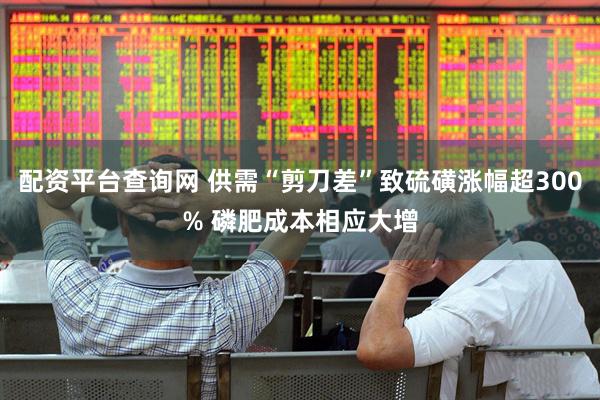 配资平台查询网 供需“剪刀差”致硫磺涨幅超300% 磷肥成本相应大增