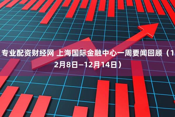 专业配资财经网 上海国际金融中心一周要闻回顾（12月8日—12月14日）