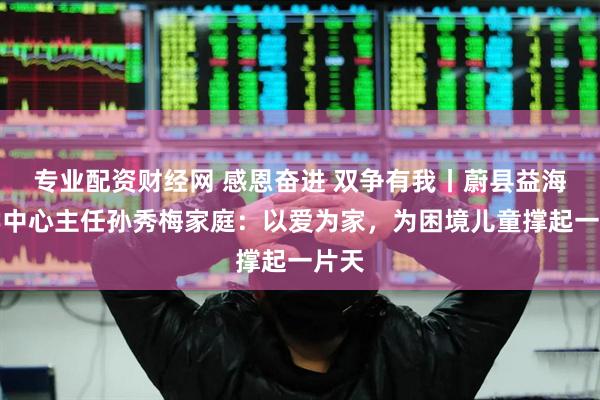 专业配资财经网 感恩奋进 双争有我丨蔚县益海助学中心主任孙秀梅家庭：以爱为家，为困境儿童撑起一片天