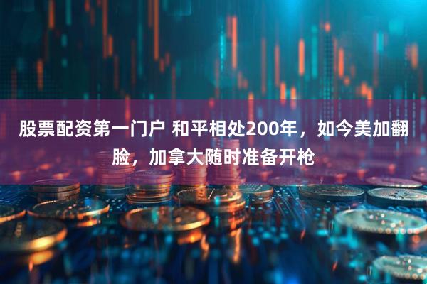 股票配资第一门户 和平相处200年，如今美加翻脸，加拿大随时准备开枪