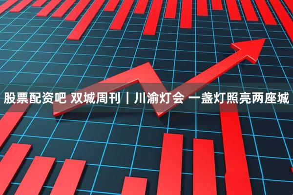 股票配资吧 双城周刊｜川渝灯会 一盏灯照亮两座城