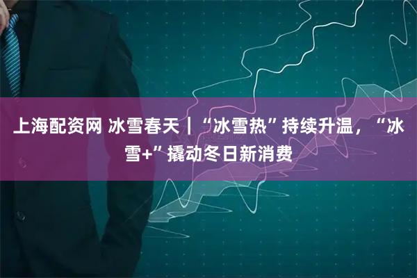 上海配资网 冰雪春天｜“冰雪热”持续升温，“冰雪+”撬动冬日新消费
