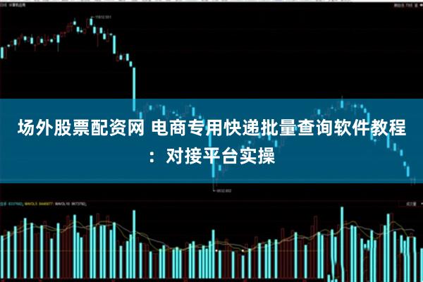 场外股票配资网 电商专用快递批量查询软件教程：对接平台实操