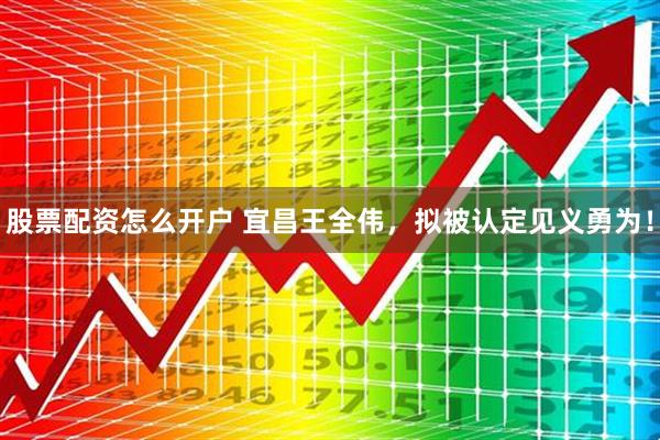 股票配资怎么开户 宜昌王全伟，拟被认定见义勇为！
