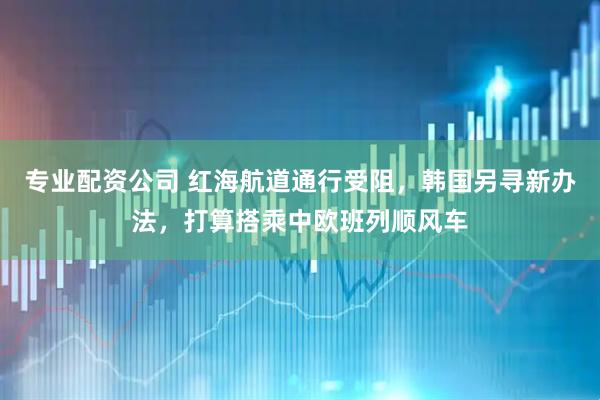 专业配资公司 红海航道通行受阻，韩国另寻新办法，打算搭乘中欧班列顺风车