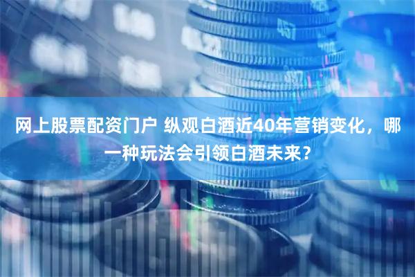 网上股票配资门户 纵观白酒近40年营销变化，哪一种玩法会引领白酒未来？