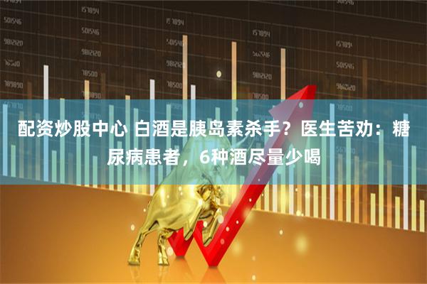 配资炒股中心 白酒是胰岛素杀手？医生苦劝：糖尿病患者，6种酒尽量少喝