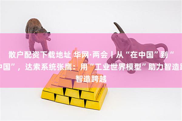 散户配资下载地址 华网·两会丨从“在中国”到“从中国”，达索系统张鹰：用“工业世界模型”助力智造跨越