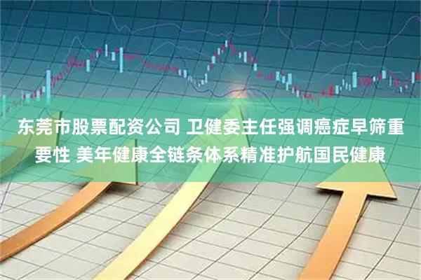 东莞市股票配资公司 卫健委主任强调癌症早筛重要性 美年健康全链条体系精准护航国民健康