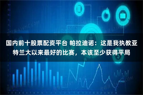 国内前十股票配资平台 帕拉迪诺：这是我执教亚特兰大以来最好的比赛，本该至少获得平局