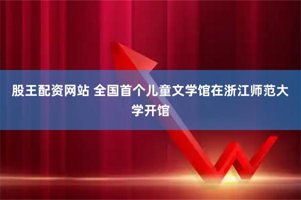 股王配资网站 全国首个儿童文学馆在浙江师范大学开馆