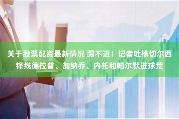 关于股票配资最新情况 踢不进！记者吐槽切尔西锋线德拉普、加纳乔、内托和帕尔默进球荒