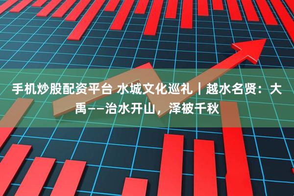 手机炒股配资平台 水城文化巡礼｜越水名贤：大禹——治水开山，泽被千秋