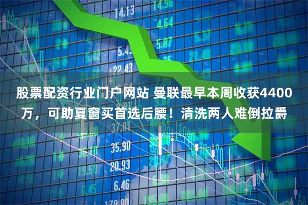 股票配资行业门户网站 曼联最早本周收获4400万，可助夏窗买首选后腰！清洗两人难倒拉爵