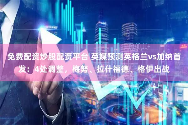 免费配资炒股配资平台 英媒预测英格兰vs加纳首发：4处调整，梅努、拉什福德、格伊出战