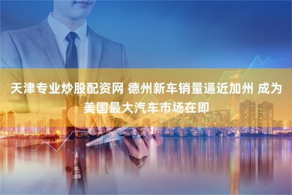 天津专业炒股配资网 德州新车销量逼近加州 成为美国最大汽车市场在即