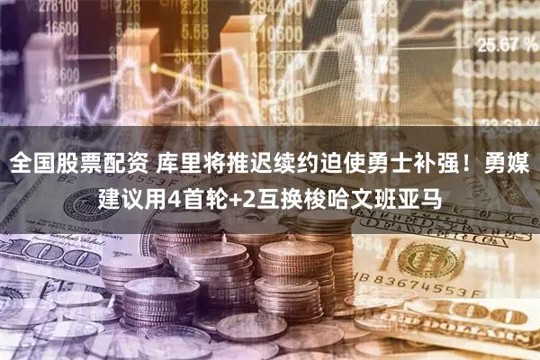 全国股票配资 库里将推迟续约迫使勇士补强！勇媒建议用4首轮+2互换梭哈文班亚马