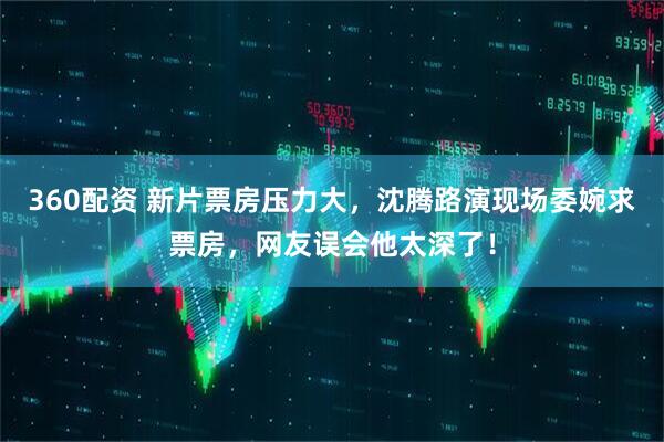 360配资 新片票房压力大，沈腾路演现场委婉求票房，网友误会他太深了！