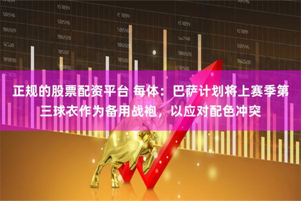 正规的股票配资平台 每体：巴萨计划将上赛季第三球衣作为备用战袍，以应对配色冲突