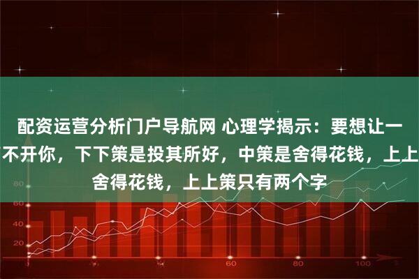 配资运营分析门户导航网 心理学揭示：要想让一个人迷恋你离不开你，下下策是投其所好，中策是舍得花钱，上上策只有两个字
