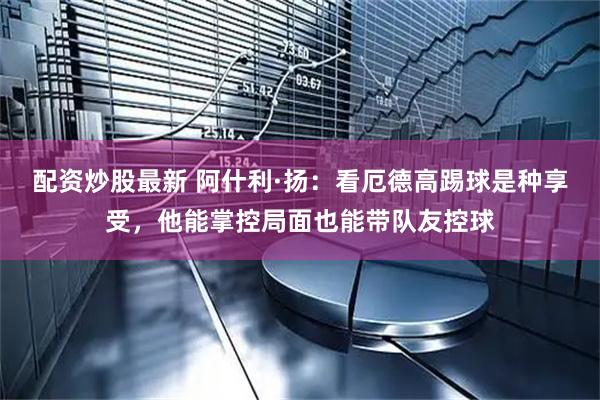 配资炒股最新 阿什利·扬：看厄德高踢球是种享受，他能掌控局面也能带队友控球